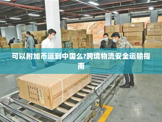 可以附加币运到中国么?跨境物流安全运输指南 可以附加币运到中国么?跨境物流安全运输指南