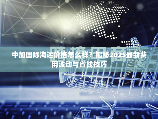 中加国际海运价格怎么样?揭秘2025最新费用波动与省钱技巧 中加国际海运价格怎么样?揭秘2025最新费用波动与省钱技巧