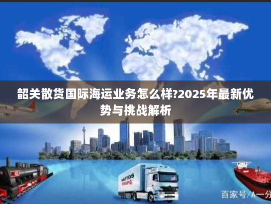 韶关散货国际海运业务怎么样?2025年最新优势与挑战解析 韶关散货国际海运业务怎么样?2025年最新优势与挑战解析