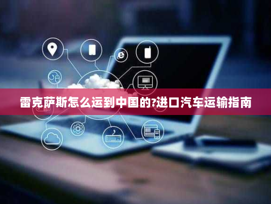 雷克萨斯怎么运到中国的?进口汽车运输指南 雷克萨斯怎么运到中国的?进口汽车运输指南