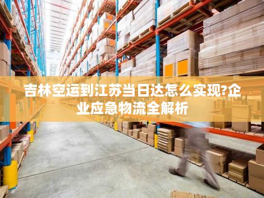 吉林空运到江苏当日达怎么实现?企业应急物流全解析