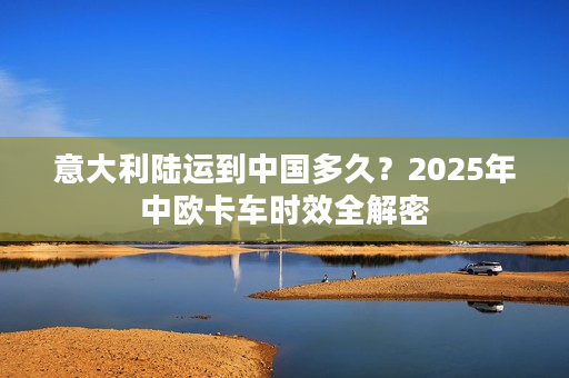 意大利陆运到中国多久？2025年中欧卡车时效全解密