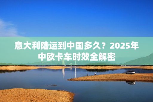 意大利陆运到中国多久？2025年中欧卡车时效全解密