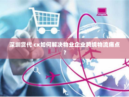 深圳货代 cx如何解决物业企业跨境物流痛点? 深圳货代 cx如何解决物业企业跨境物流痛点?