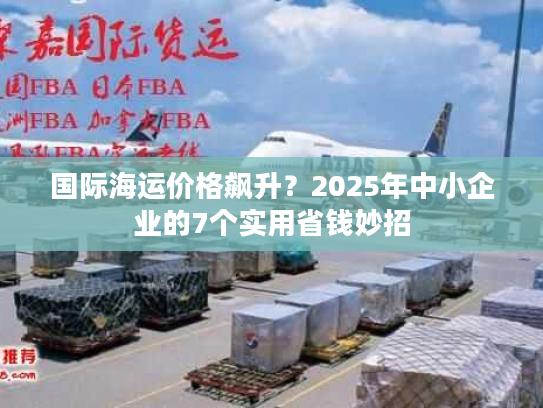 国际海运价格飙升？2025年中小企业的7个实用省钱妙招