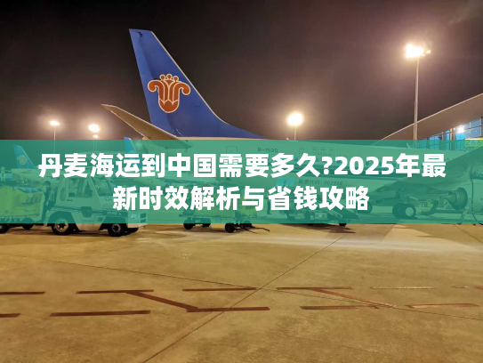 丹麦海运到中国需要多久?2025年最新时效解析与省钱攻略