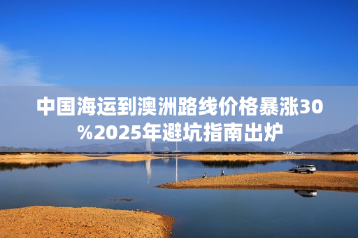 中国海运到澳洲路线价格暴涨30%2025年避坑指南出炉