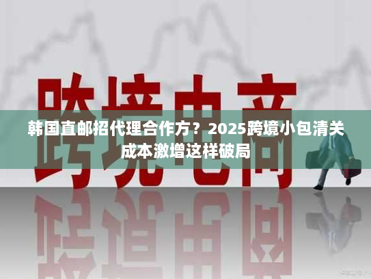韩国直邮招代理合作方?2025跨境小包清关成本激增这样破局 韩国直邮招代理合作方?2025跨境小包清关成本激增这样破局