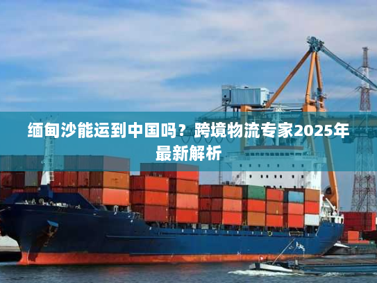 缅甸沙能运到中国吗?跨境物流专家2025年最新解析 缅甸沙能运到中国吗?跨境物流专家2025年最新解析