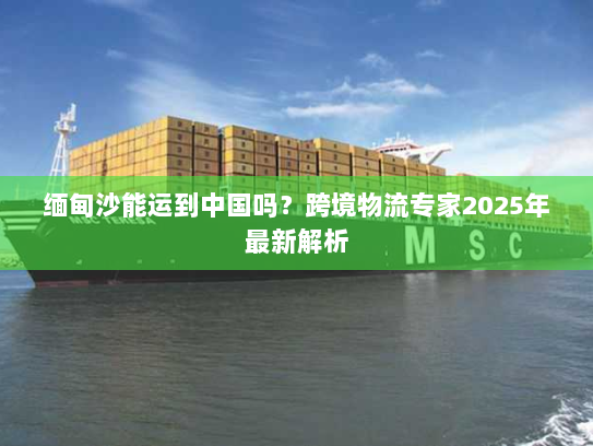 缅甸沙能运到中国吗?跨境物流专家2025年最新解析 缅甸沙能运到中国吗?跨境物流专家2025年最新解析