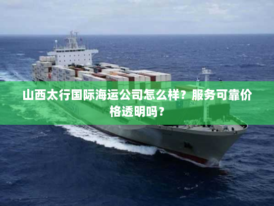 山西太行国际海运公司怎么样?服务可靠价格透明吗? 山西太行国际海运公司怎么样?服务可靠价格透明吗?