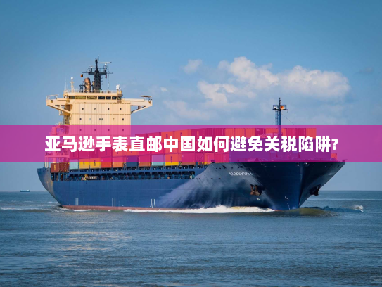 亚马逊手表直邮中国如何避免关税陷阱? 亚马逊手表直邮中国如何避免关税陷阱?