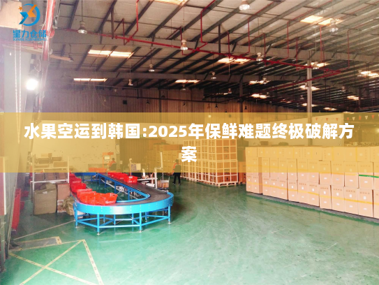 水果空运到韩国:2025年保鲜难题终极破解方案 水果空运到韩国:2025年保鲜难题终极破解方案