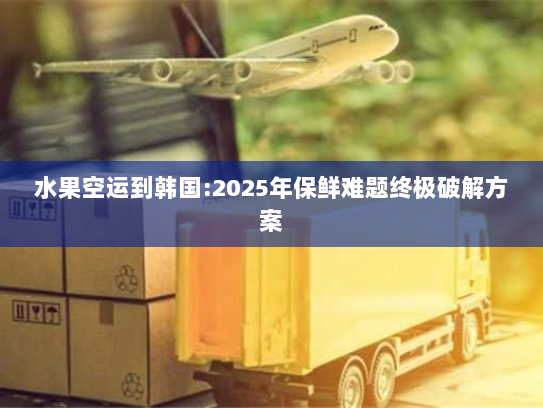 水果空运到韩国:2025年保鲜难题终极破解方案 水果空运到韩国:2025年保鲜难题终极破解方案