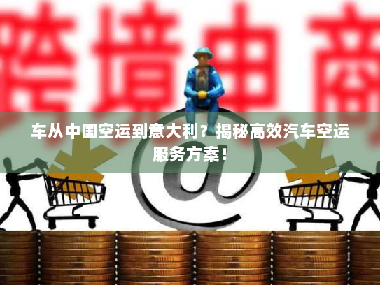 车从中国空运到意大利？揭秘高效汽车空运服务方案！