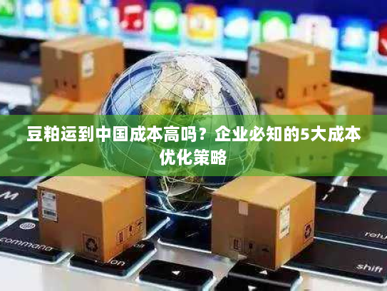 豆粕运到中国成本高吗?企业必知的5大成本优化策略 豆粕运到中国成本高吗?企业必知的5大成本优化策略