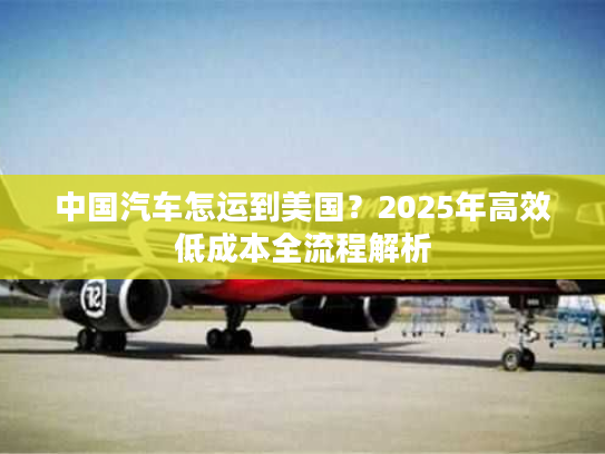 中国汽车怎运到美国?2025年高效低成本全流程解析 中国汽车怎运到美国?2025年高效低成本全流程解析