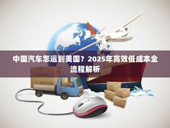 中国汽车怎运到美国？2025年高效低成本全流程解析