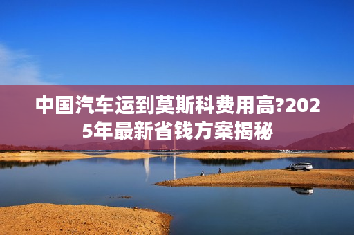 中国汽车运到莫斯科费用高?2025年最新省钱方案揭秘