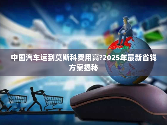 中国汽车运到莫斯科费用高?2025年最新省钱方案揭秘