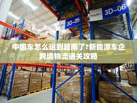 中国车怎么运到越南了?新能源车企跨境物流通关攻略