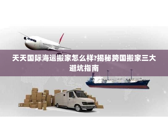 天天国际海运搬家怎么样?揭秘跨国搬家三大避坑指南 天天国际海运搬家怎么样?揭秘跨国搬家三大避坑指南