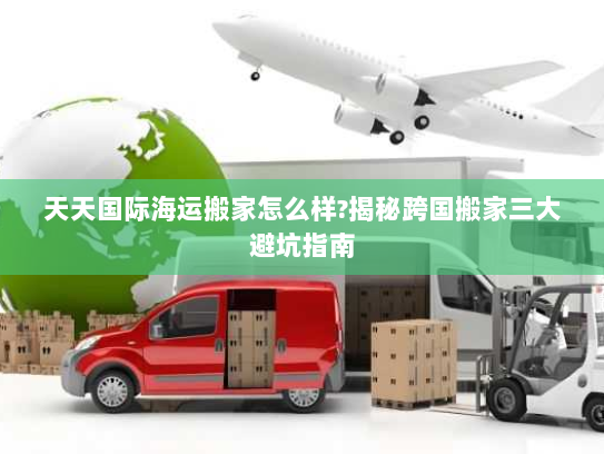 天天国际海运搬家怎么样?揭秘跨国搬家三大避坑指南 天天国际海运搬家怎么样?揭秘跨国搬家三大避坑指南