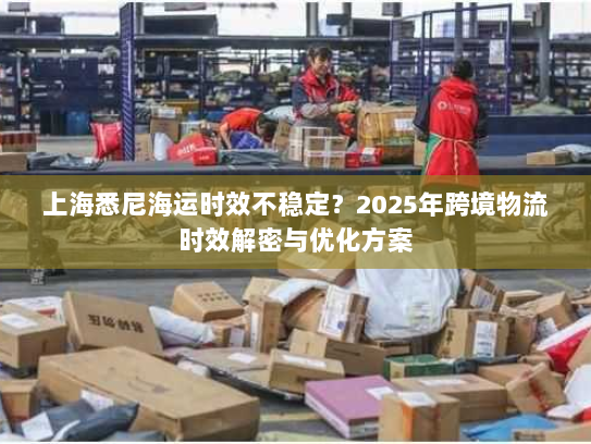 上海悉尼海运时效不稳定？2025年跨境物流时效解密与优化方案