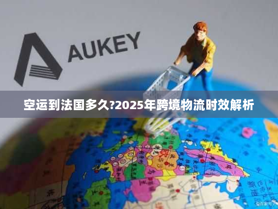 空运到法国多久?2025年跨境物流时效解析