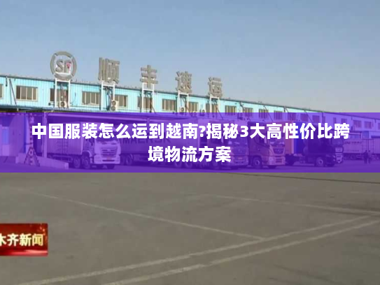 中国服装怎么运到越南?揭秘3大高性价比跨境物流方案 中国服装怎么运到越南?揭秘3大高性价比跨境物流方案