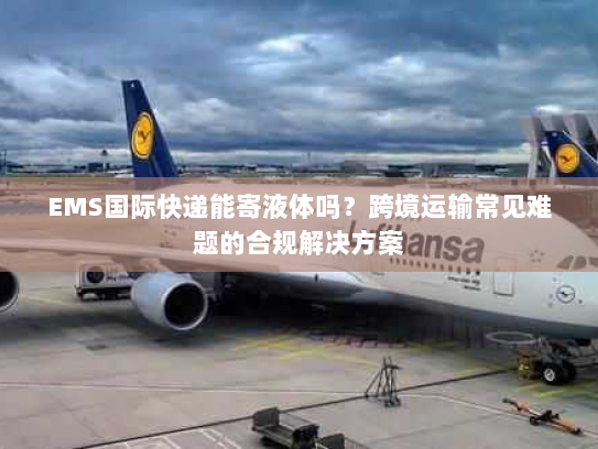 EMS国际快递能寄液体吗?跨境运输常见难题的合规解决方案 EMS国际快递能寄液体吗?跨境运输常见难题的合规解决方案