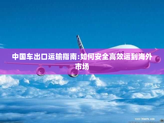 中国车出口运输指南:如何安全高效运到海外市场