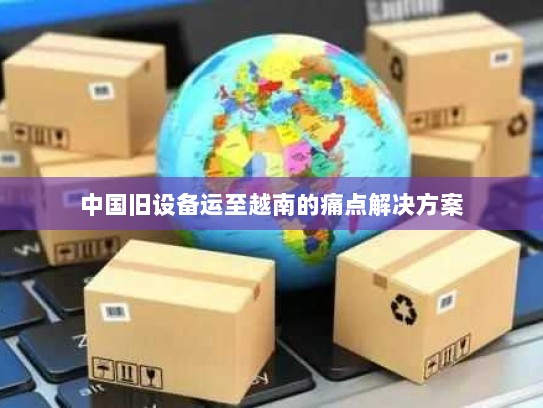 中国旧设备运至越南的痛点解决方案 中国旧设备运至越南的痛点解决方案