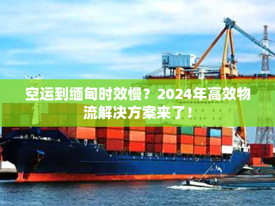 空运到缅甸时效慢？2024年高效物流解决方案来了！