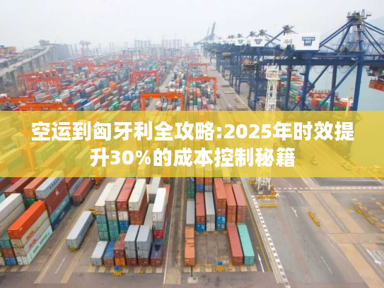 空运到匈牙利全攻略:2025年时效提升30%的成本控制秘籍