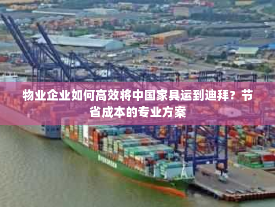 物业企业如何高效将中国家具运到迪拜?节省成本的专业方案 物业企业如何高效将中国家具运到迪拜?节省成本的专业方案