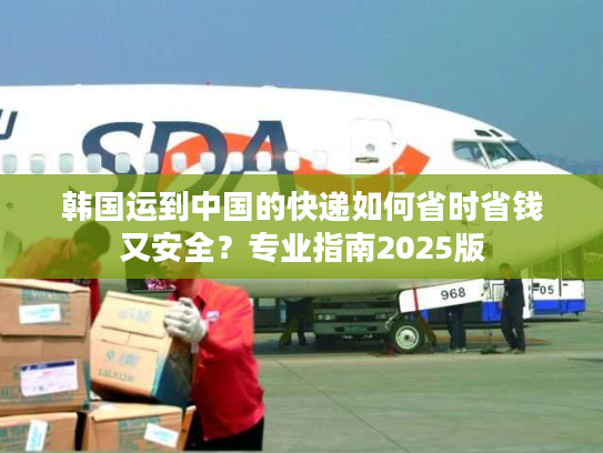 韩国运到中国的快递如何省时省钱又安全？专业指南2025版