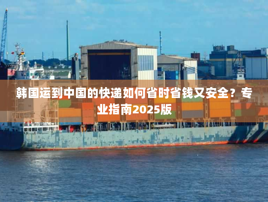 韩国运到中国的快递如何省时省钱又安全?专业指南2025版 韩国运到中国的快递如何省时省钱又安全?专业指南2025版