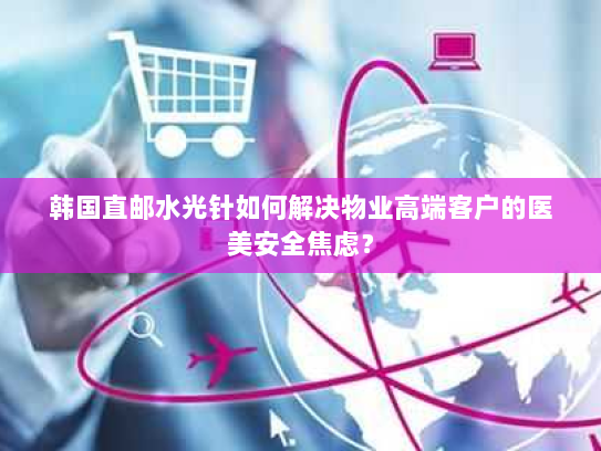 韩国直邮水光针如何解决物业高端客户的医美安全焦虑？