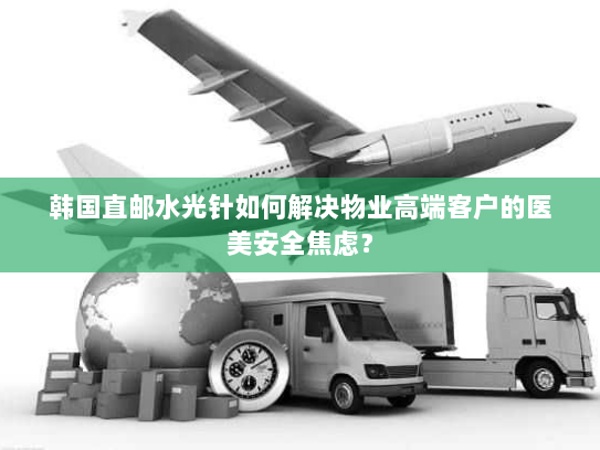 韩国直邮水光针如何解决物业高端客户的医美安全焦虑？