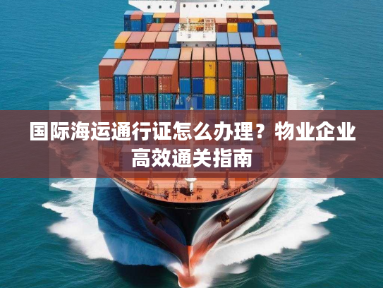 国际海运通行证怎么办理？物业企业高效通关指南