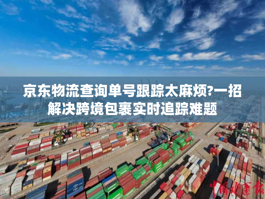 京东物流查询单号跟踪太麻烦?一招解决跨境包裹实时追踪难题