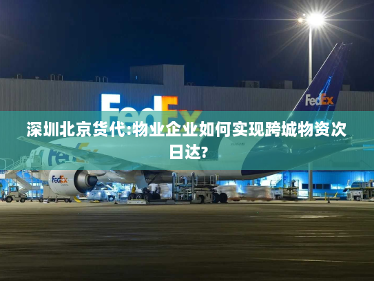 深圳北京货代:物业企业如何实现跨城物资次日达? 深圳北京货代:物业企业如何实现跨城物资次日达?
