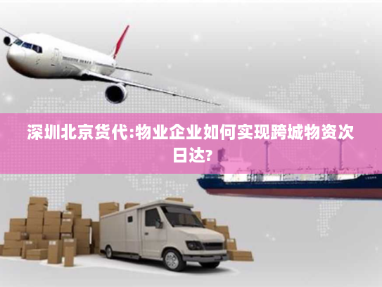 深圳北京货代:物业企业如何实现跨城物资次日达? 深圳北京货代:物业企业如何实现跨城物资次日达?