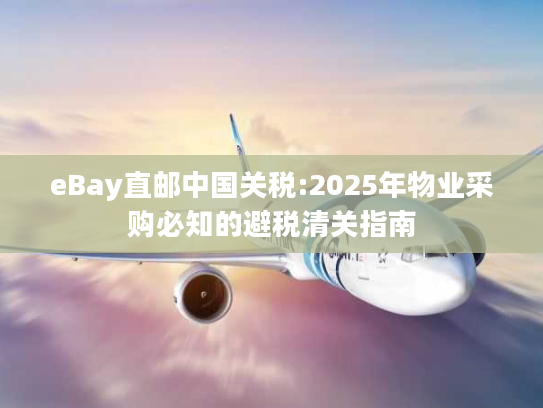 eBay直邮中国关税:2025年物业采购必知的避税清关指南