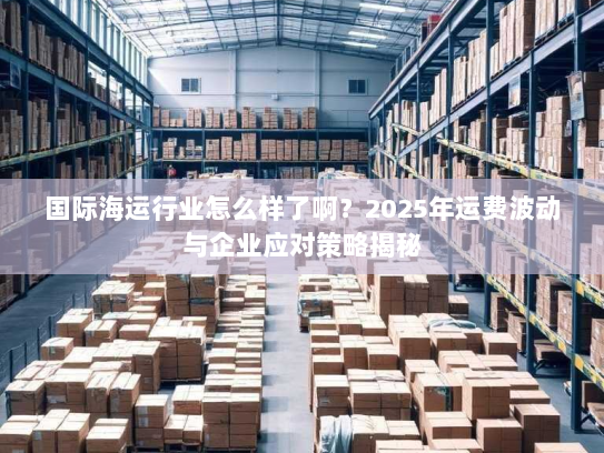 国际海运行业怎么样了啊？2025年运费波动与企业应对策略揭秘