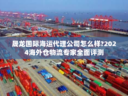 晟龙国际海运代理公司怎么样?2024海外仓物流专家全面评测