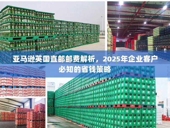 亚马逊英国直邮邮费解析，2025年企业客户必知的省钱策略