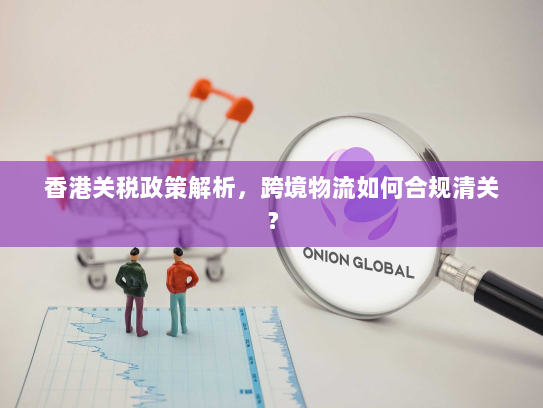 香港关税政策解析,跨境物流如何合规清关? 香港关税政策解析,跨境物流如何合规清关?