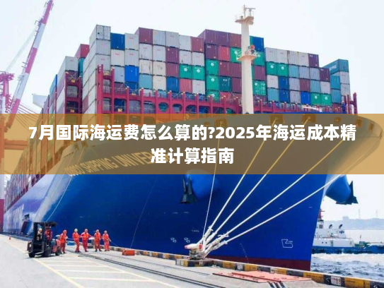 7月国际海运费怎么算的?2025年海运成本精准计算指南 7月国际海运费怎么算的?2025年海运成本精准计算指南